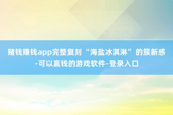 赌钱赚钱app完整复刻 “海盐冰淇淋” 的簇新感-可以赢钱的游戏软件-登录入口