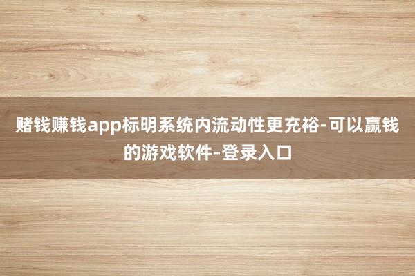 赌钱赚钱app标明系统内流动性更充裕-可以赢钱的游戏软件-登录入口