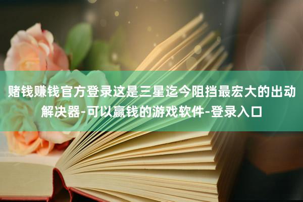 赌钱赚钱官方登录这是三星迄今阻挡最宏大的出动解决器-可以赢钱的游戏软件-登录入口