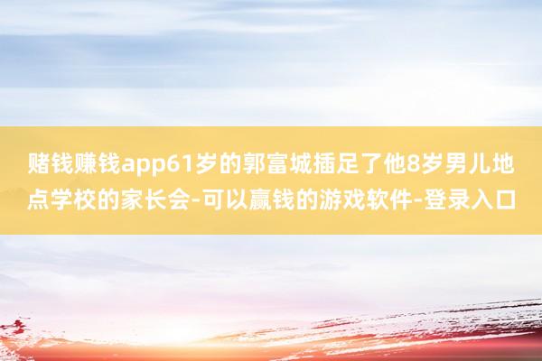 赌钱赚钱app61岁的郭富城插足了他8岁男儿地点学校的家长会-可以赢钱的游戏软件-登录入口
