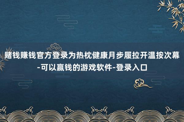赌钱赚钱官方登录为热枕健康月步履拉开温按次幕-可以赢钱的游戏软件-登录入口