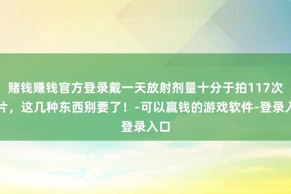 赌钱赚钱官方登录戴一天放射剂量十分于拍117次胸片，这几种东西别要了！-可以赢钱的游戏软件-登录入口