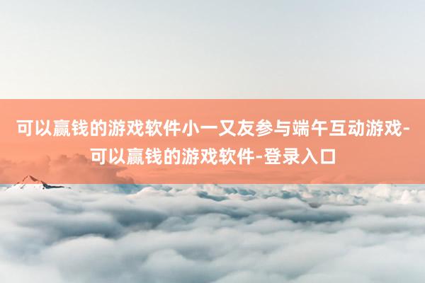 可以赢钱的游戏软件小一又友参与端午互动游戏-可以赢钱的游戏软件-登录入口