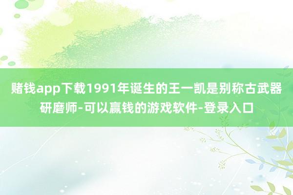 赌钱app下载1991年诞生的王一凯是别称古武器研磨师-可以赢钱的游戏软件-登录入口