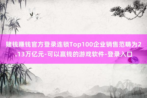 赌钱赚钱官方登录连锁Top100企业销售范畴为2.13万亿元-可以赢钱的游戏软件-登录入口