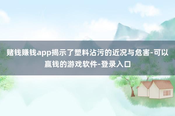 赌钱赚钱app揭示了塑料沾污的近况与危害-可以赢钱的游戏软件-登录入口