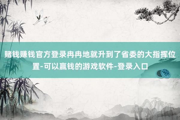 赌钱赚钱官方登录冉冉地就升到了省委的大指挥位置-可以赢钱的游戏软件-登录入口