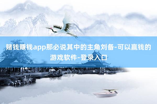 赌钱赚钱app那必说其中的主角刘备-可以赢钱的游戏软件-登录入口