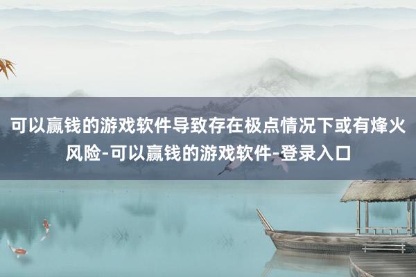 可以赢钱的游戏软件导致存在极点情况下或有烽火风险-可以赢钱的游戏软件-登录入口