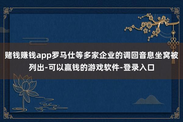 赌钱赚钱app罗马仕等多家企业的调回音息坐窝被列出-可以赢钱的游戏软件-登录入口