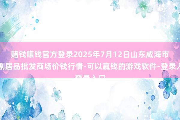 赌钱赚钱官方登录2025年7月12日山东威海市农副居品批发商场价钱行情-可以赢钱的游戏软件-登录入口