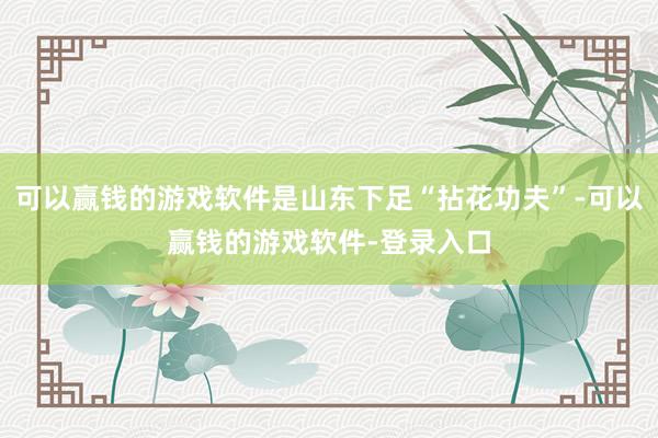 可以赢钱的游戏软件是山东下足“拈花功夫”-可以赢钱的游戏软件-登录入口