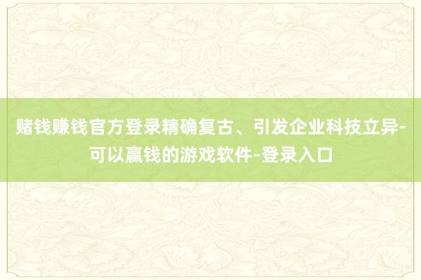 赌钱赚钱官方登录精确复古、引发企业科技立异-可以赢钱的游戏软件-登录入口