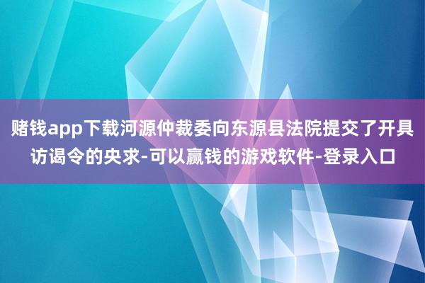 赌钱app下载河源仲裁委向东源县法院提交了开具访谒令的央求-可以赢钱的游戏软件-登录入口
