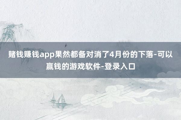 赌钱赚钱app果然都备对消了4月份的下落-可以赢钱的游戏软件-登录入口