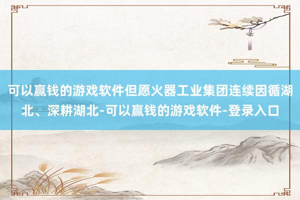 可以赢钱的游戏软件但愿火器工业集团连续因循湖北、深耕湖北-可以赢钱的游戏软件-登录入口