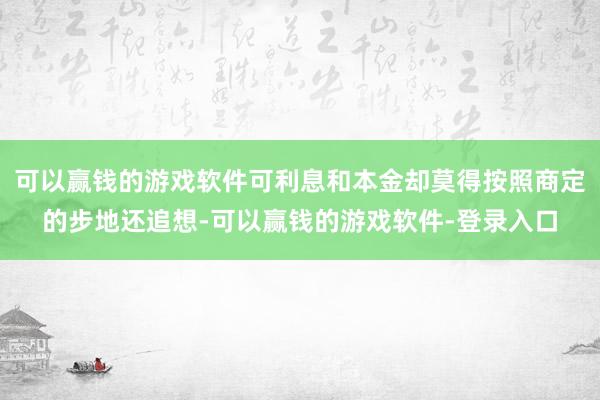 可以赢钱的游戏软件可利息和本金却莫得按照商定的步地还追想-可以赢钱的游戏软件-登录入口