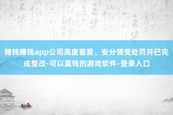 赌钱赚钱app公司高度喜爱、安分领受处罚并已完成整改-可以赢钱的游戏软件-登录入口