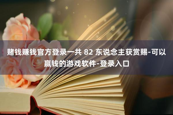 赌钱赚钱官方登录一共 82 东说念主获赏赐-可以赢钱的游戏软件-登录入口