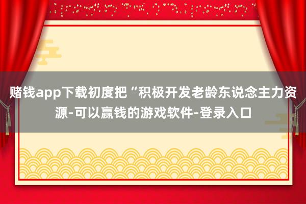 赌钱app下载初度把“积极开发老龄东说念主力资源-可以赢钱的游戏软件-登录入口