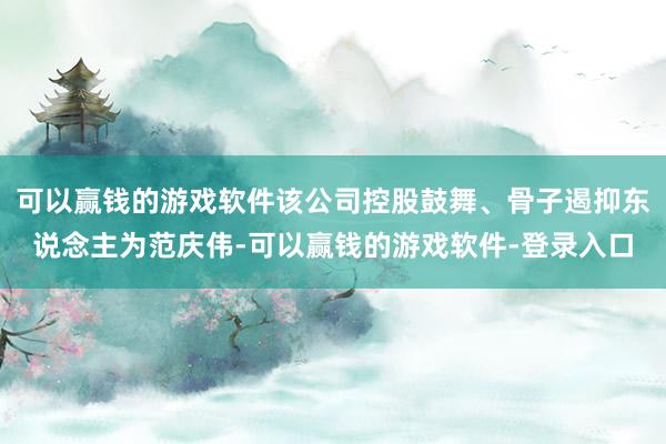 可以赢钱的游戏软件该公司控股鼓舞、骨子遏抑东说念主为范庆伟-可以赢钱的游戏软件-登录入口