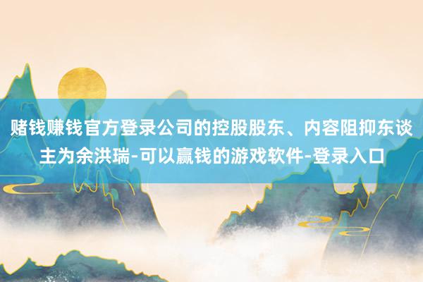 赌钱赚钱官方登录公司的控股股东、内容阻抑东谈主为余洪瑞-可以赢钱的游戏软件-登录入口