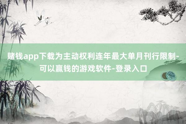 赌钱app下载为主动权利连年最大单月刊行限制-可以赢钱的游戏软件-登录入口