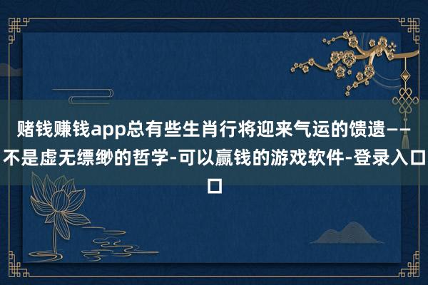 赌钱赚钱app总有些生肖行将迎来气运的馈遗——不是虚无缥缈的哲学-可以赢钱的游戏软件-登录入口