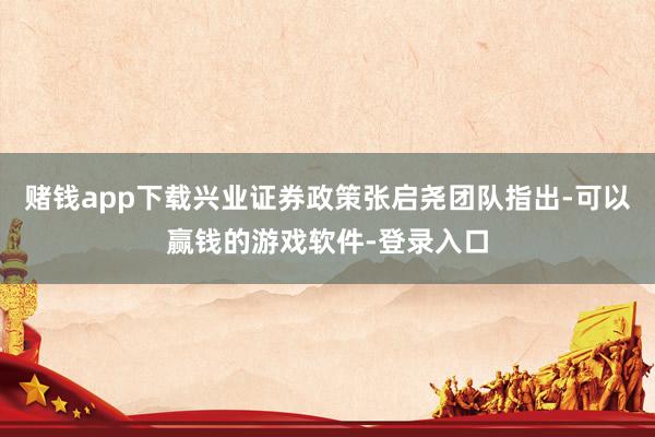 赌钱app下载兴业证券政策张启尧团队指出-可以赢钱的游戏软件-登录入口