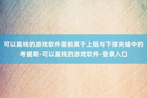 可以赢钱的游戏软件面前属于上阻与下撑夹缝中的考据期-可以赢钱的游戏软件-登录入口