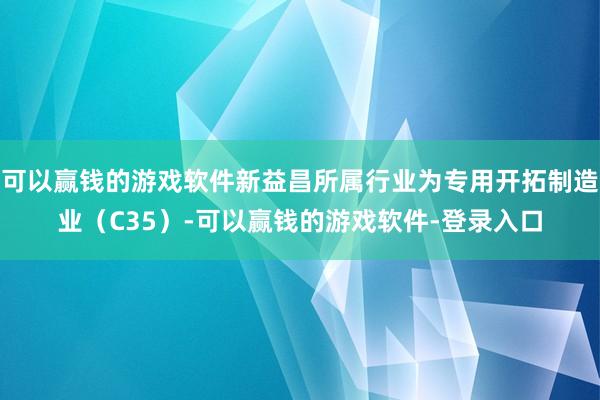 可以赢钱的游戏软件新益昌所属行业为专用开拓制造业（C35）-可以赢钱的游戏软件-登录入口