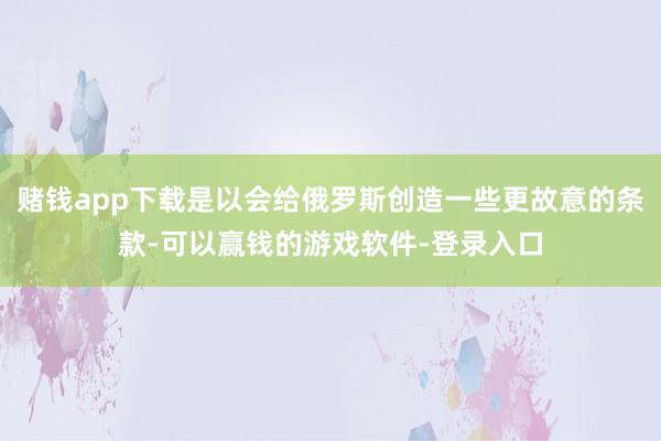 赌钱app下载是以会给俄罗斯创造一些更故意的条款-可以赢钱的游戏软件-登录入口