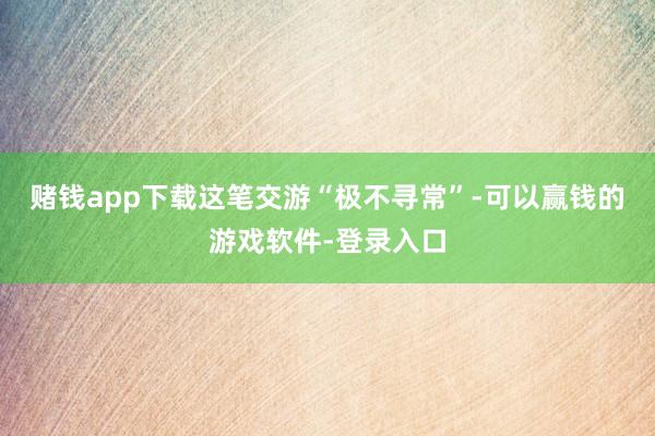 赌钱app下载这笔交游“极不寻常”-可以赢钱的游戏软件-登录入口