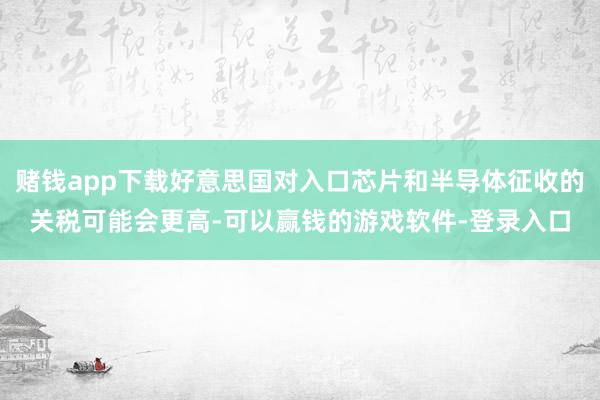 赌钱app下载好意思国对入口芯片和半导体征收的关税可能会更高-可以赢钱的游戏软件-登录入口