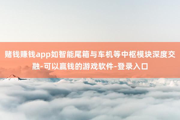赌钱赚钱app如智能尾箱与车机等中枢模块深度交融-可以赢钱的游戏软件-登录入口