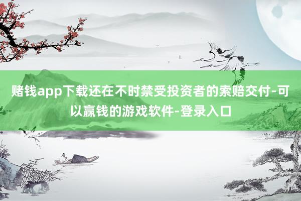 赌钱app下载还在不时禁受投资者的索赔交付-可以赢钱的游戏软件-登录入口