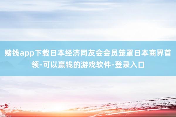 赌钱app下载日本经济同友会会员笼罩日本商界首领-可以赢钱的游戏软件-登录入口