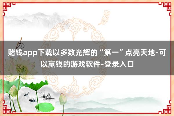 赌钱app下载以多数光辉的“第一”点亮天地-可以赢钱的游戏软件-登录入口