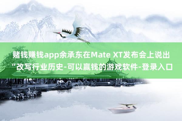赌钱赚钱app余承东在Mate XT发布会上说出“改写行业历史-可以赢钱的游戏软件-登录入口