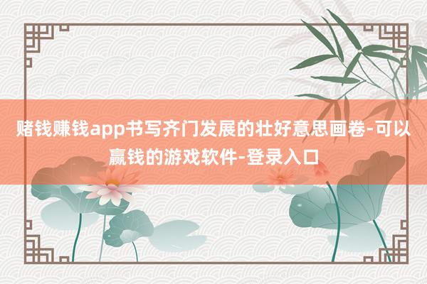 赌钱赚钱app书写齐门发展的壮好意思画卷-可以赢钱的游戏软件-登录入口