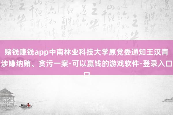 赌钱赚钱app中南林业科技大学原党委通知王汉青涉嫌纳贿、贪污一案-可以赢钱的游戏软件-登录入口