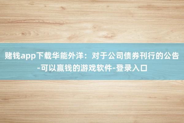 赌钱app下载华能外洋：对于公司债券刊行的公告-可以赢钱的游戏软件-登录入口