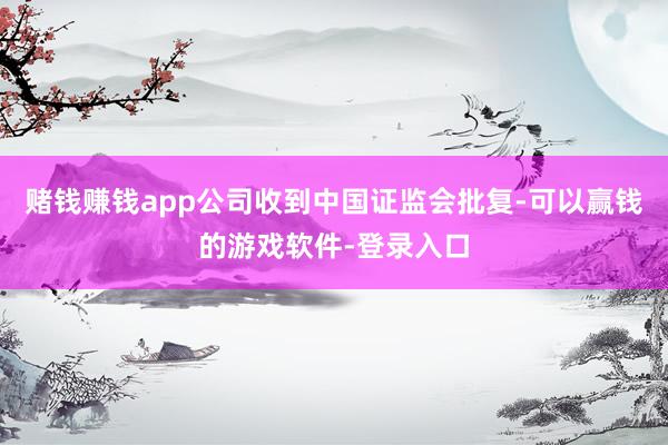 赌钱赚钱app公司收到中国证监会批复-可以赢钱的游戏软件-登录入口