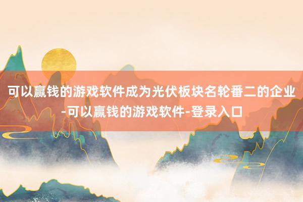 可以赢钱的游戏软件成为光伏板块名轮番二的企业-可以赢钱的游戏软件-登录入口