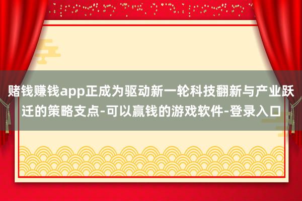 赌钱赚钱app正成为驱动新一轮科技翻新与产业跃迁的策略支点-可以赢钱的游戏软件-登录入口