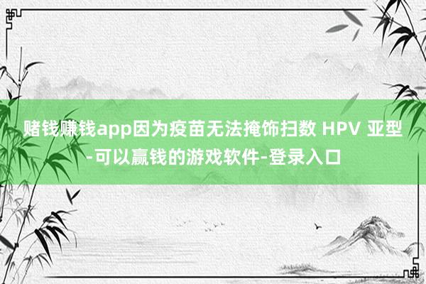 赌钱赚钱app因为疫苗无法掩饰扫数 HPV 亚型-可以赢钱的游戏软件-登录入口
