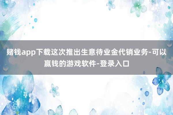 赌钱app下载这次推出生意待业金代销业务-可以赢钱的游戏软件-登录入口