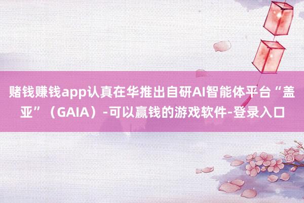 赌钱赚钱app认真在华推出自研AI智能体平台“盖亚”（GAIA）-可以赢钱的游戏软件-登录入口