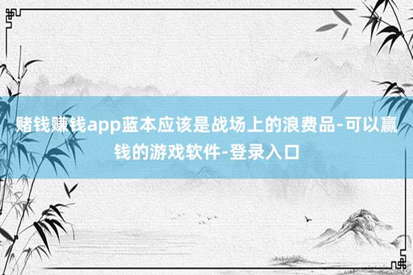 赌钱赚钱app蓝本应该是战场上的浪费品-可以赢钱的游戏软件-登录入口