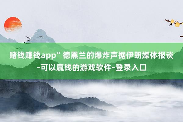 赌钱赚钱app” 德黑兰的爆炸声 据伊朗媒体报谈-可以赢钱的游戏软件-登录入口